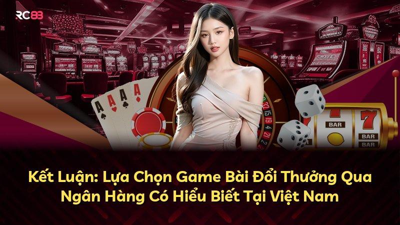 Kết Luận: Lựa Chọn Game Bài Đổi Thưởng Qua Ngân Hàng Có Hiểu Biết Tại Việt Nam