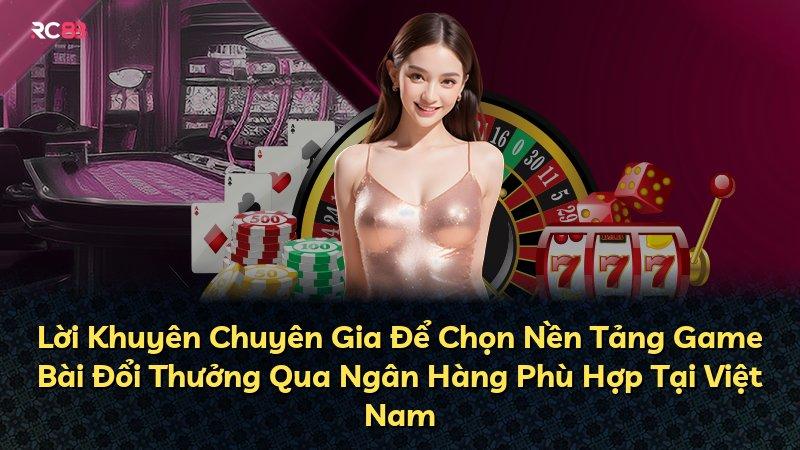 Lời Khuyên Chuyên Gia Để Chọn Nền Tảng Game Bài Đổi Thưởng Qua Ngân Hàng Phù Hợp Tại Việt Nam