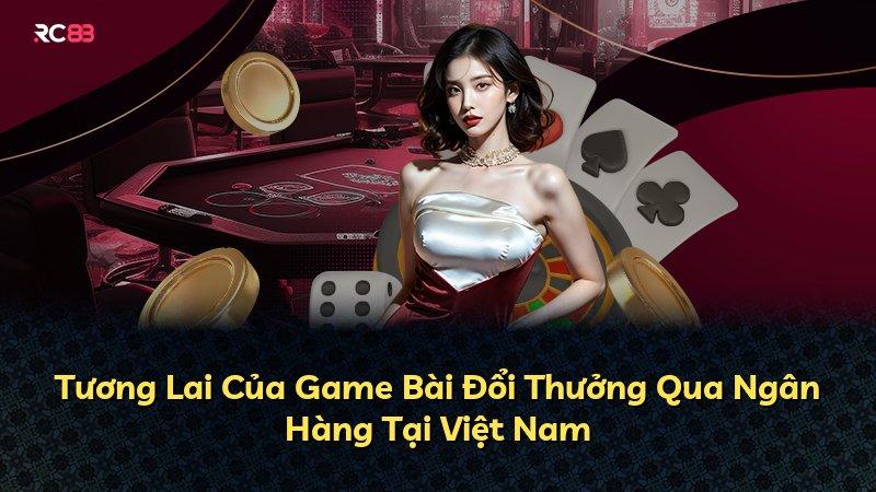 Tương Lai Của Game Bài Đổi Thưởng Qua Ngân Hàng Tại Việt Nam